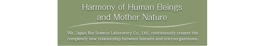 Harmony of Human Beings and Mother Nature/We, Japan Bio Science Laboratory Co., Ltd., continuously creates the completely new relationship between humans and microorganinsms. 